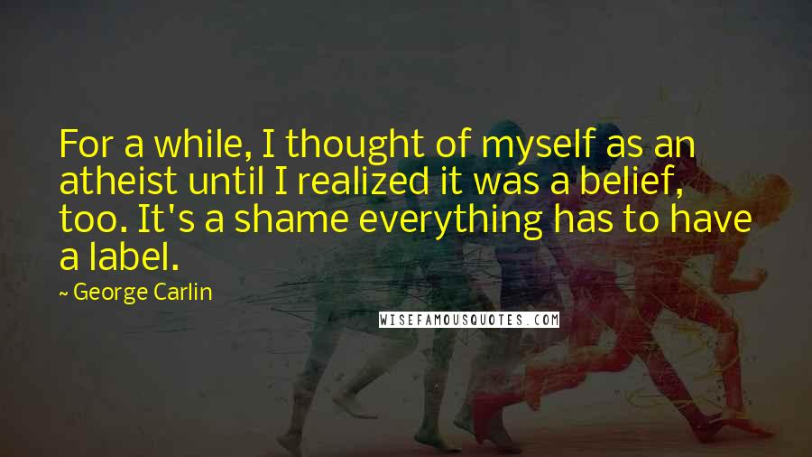 George Carlin Quotes: For a while, I thought of myself as an atheist until I realized it was a belief, too. It's a shame everything has to have a label.