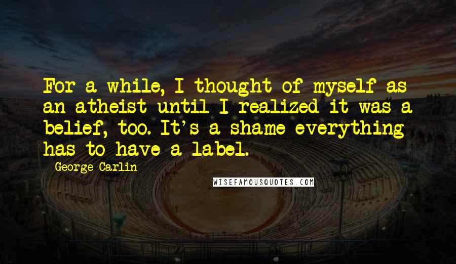 George Carlin Quotes: For a while, I thought of myself as an atheist until I realized it was a belief, too. It's a shame everything has to have a label.