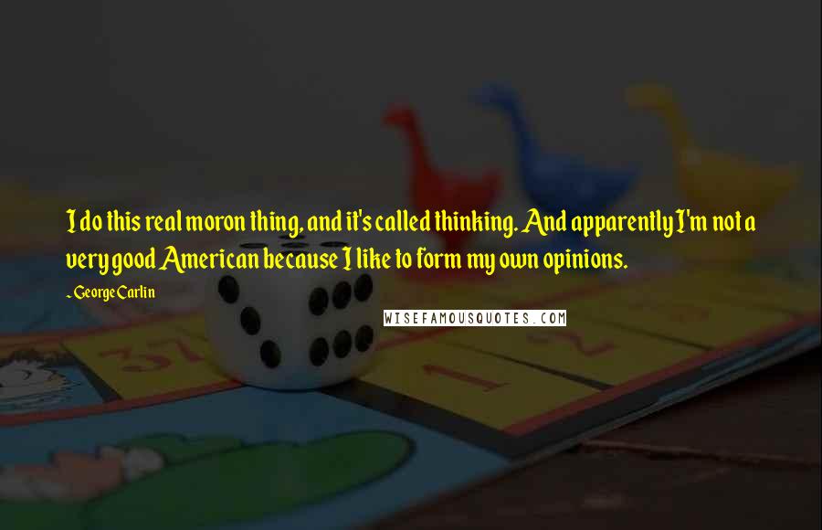 George Carlin Quotes: I do this real moron thing, and it's called thinking. And apparently I'm not a very good American because I like to form my own opinions.