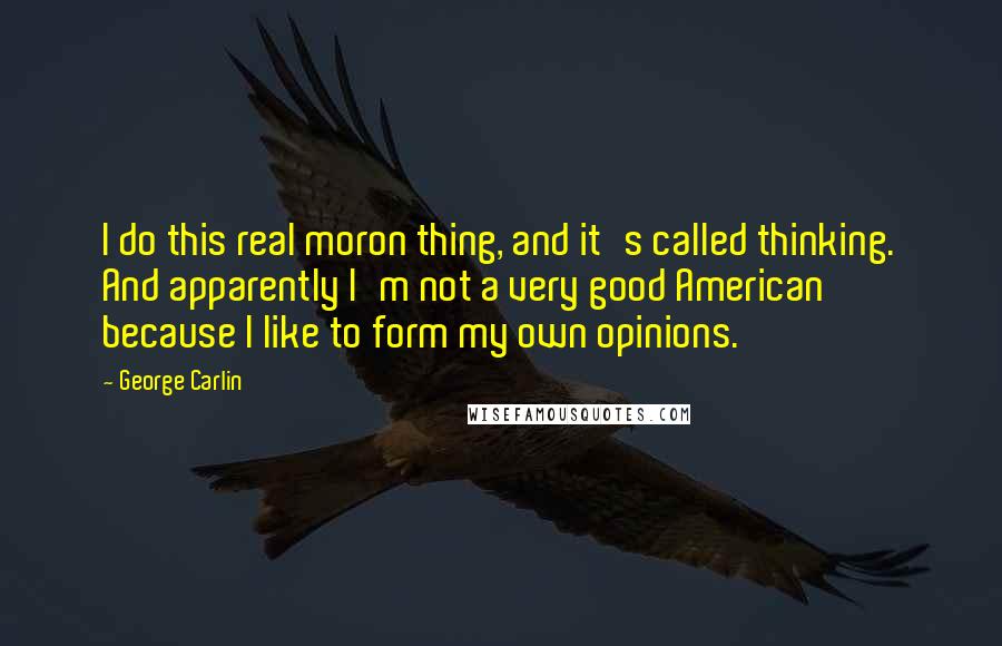 George Carlin Quotes: I do this real moron thing, and it's called thinking. And apparently I'm not a very good American because I like to form my own opinions.