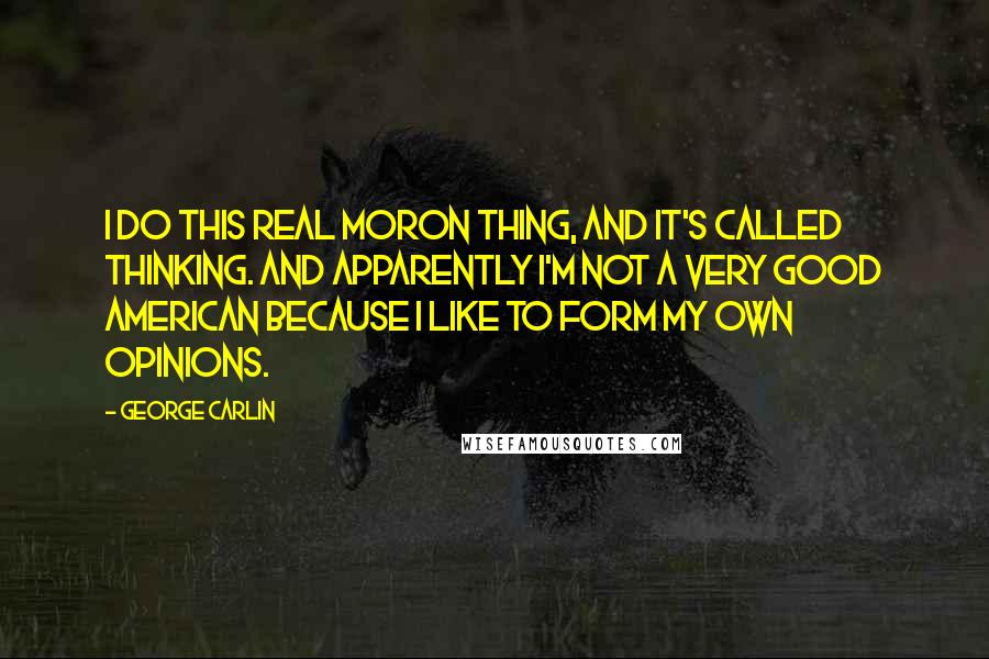 George Carlin Quotes: I do this real moron thing, and it's called thinking. And apparently I'm not a very good American because I like to form my own opinions.