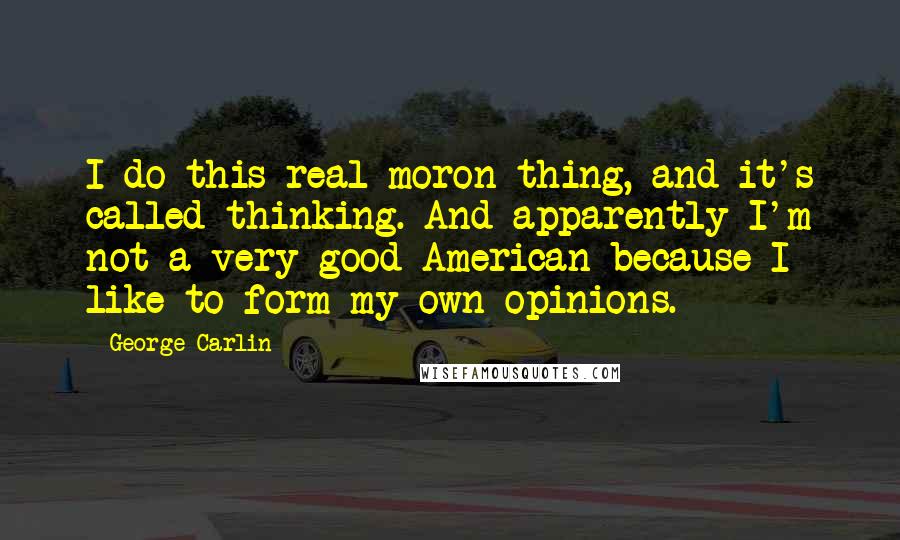 George Carlin Quotes: I do this real moron thing, and it's called thinking. And apparently I'm not a very good American because I like to form my own opinions.