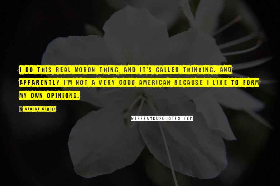 George Carlin Quotes: I do this real moron thing, and it's called thinking. And apparently I'm not a very good American because I like to form my own opinions.
