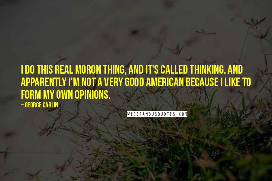 George Carlin Quotes: I do this real moron thing, and it's called thinking. And apparently I'm not a very good American because I like to form my own opinions.