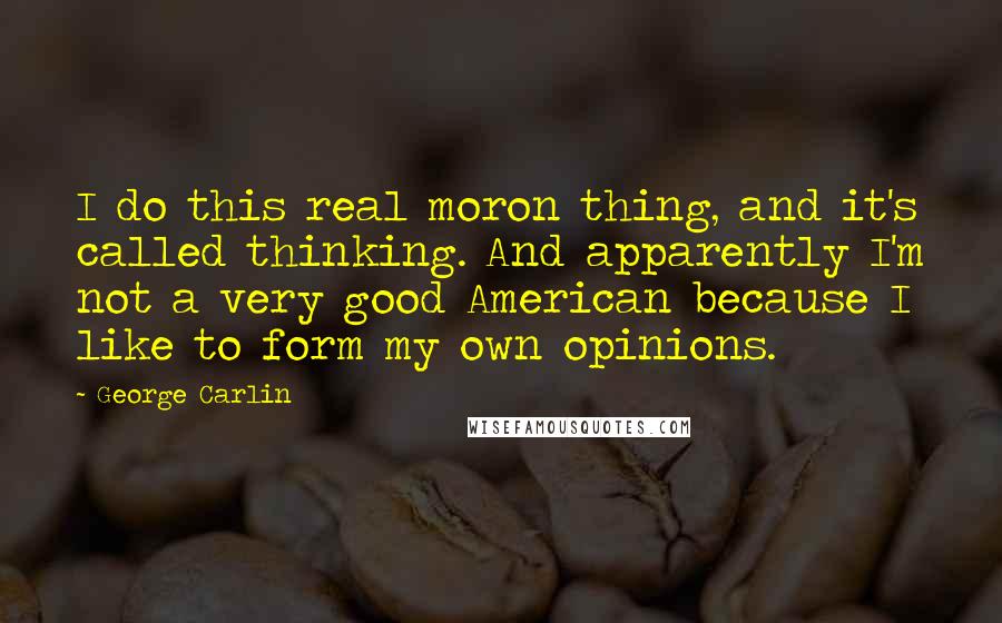 George Carlin Quotes: I do this real moron thing, and it's called thinking. And apparently I'm not a very good American because I like to form my own opinions.