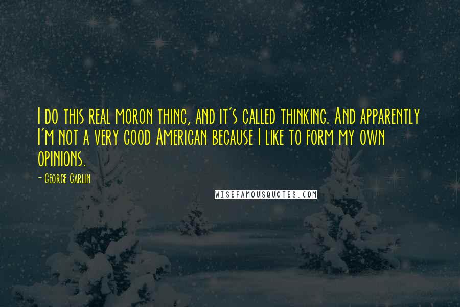 George Carlin Quotes: I do this real moron thing, and it's called thinking. And apparently I'm not a very good American because I like to form my own opinions.