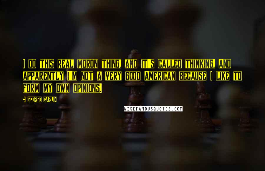 George Carlin Quotes: I do this real moron thing, and it's called thinking. And apparently I'm not a very good American because I like to form my own opinions.