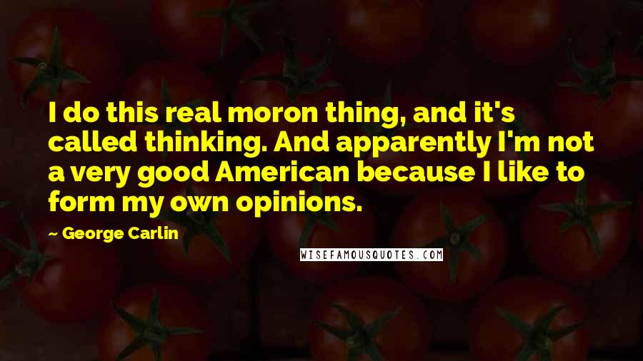 George Carlin Quotes: I do this real moron thing, and it's called thinking. And apparently I'm not a very good American because I like to form my own opinions.