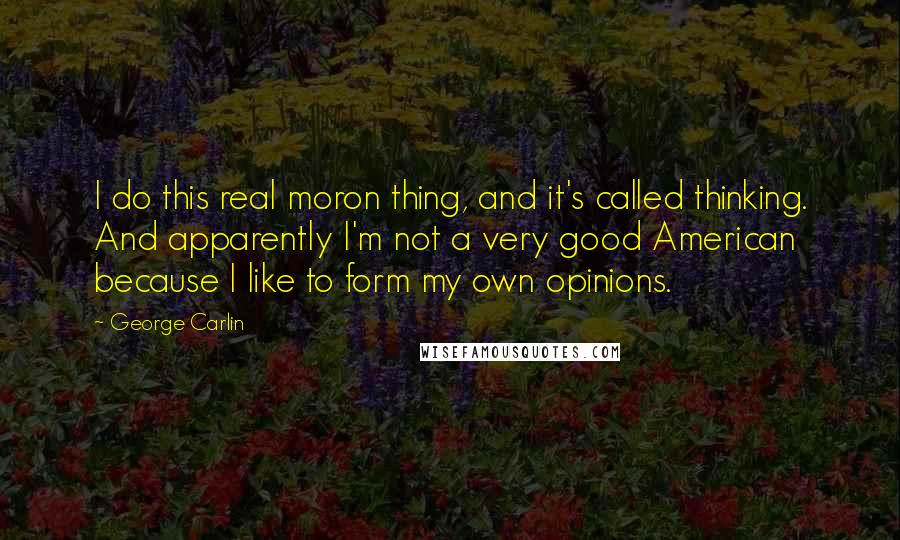 George Carlin Quotes: I do this real moron thing, and it's called thinking. And apparently I'm not a very good American because I like to form my own opinions.