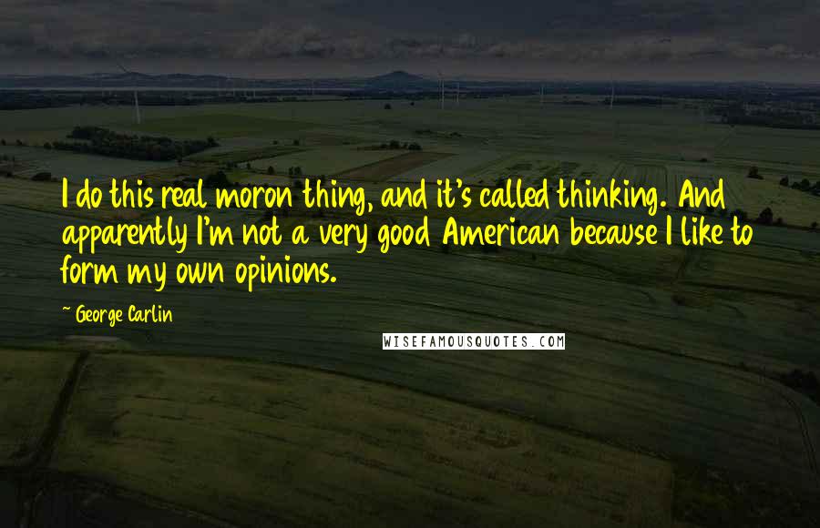 George Carlin Quotes: I do this real moron thing, and it's called thinking. And apparently I'm not a very good American because I like to form my own opinions.