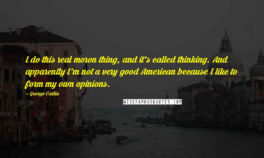 George Carlin Quotes: I do this real moron thing, and it's called thinking. And apparently I'm not a very good American because I like to form my own opinions.