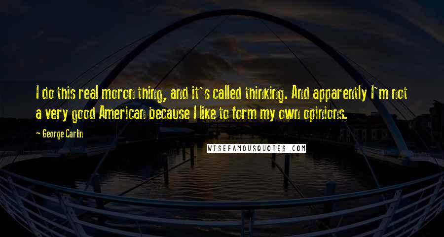 George Carlin Quotes: I do this real moron thing, and it's called thinking. And apparently I'm not a very good American because I like to form my own opinions.