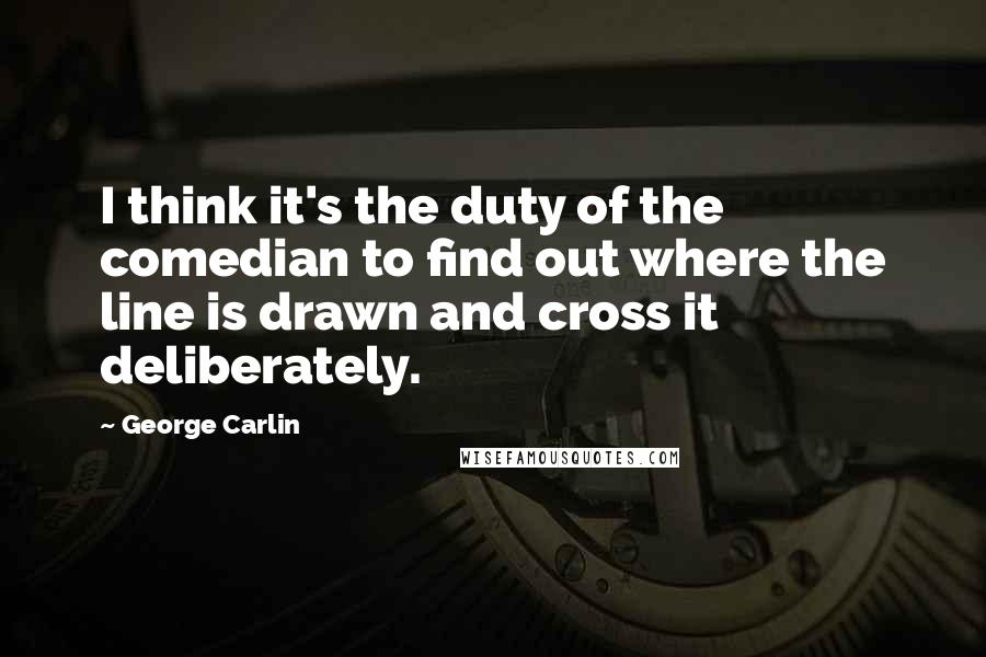 George Carlin Quotes: I think it's the duty of the comedian to find out where the line is drawn and cross it deliberately.