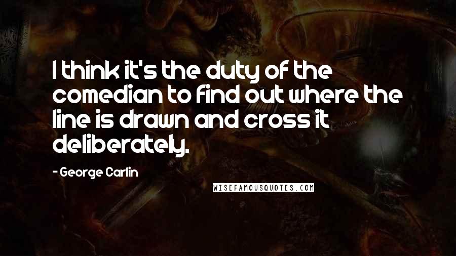 George Carlin Quotes: I think it's the duty of the comedian to find out where the line is drawn and cross it deliberately.