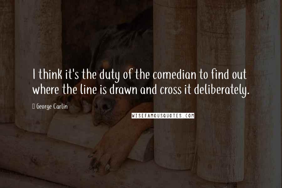 George Carlin Quotes: I think it's the duty of the comedian to find out where the line is drawn and cross it deliberately.