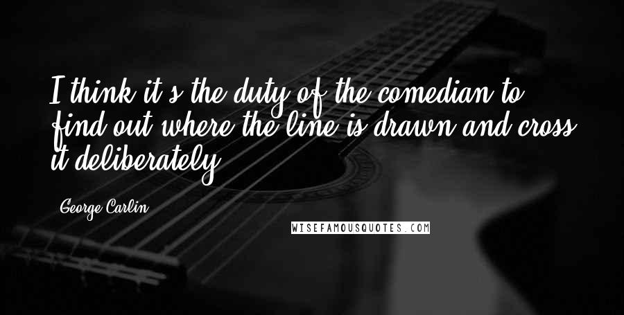 George Carlin Quotes: I think it's the duty of the comedian to find out where the line is drawn and cross it deliberately.