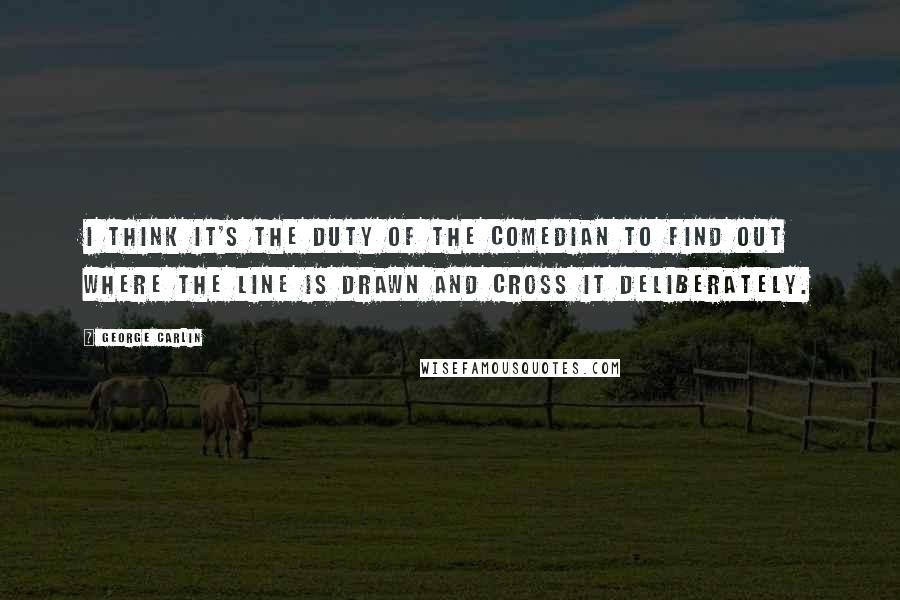 George Carlin Quotes: I think it's the duty of the comedian to find out where the line is drawn and cross it deliberately.