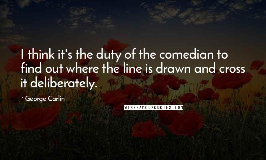 George Carlin Quotes: I think it's the duty of the comedian to find out where the line is drawn and cross it deliberately.