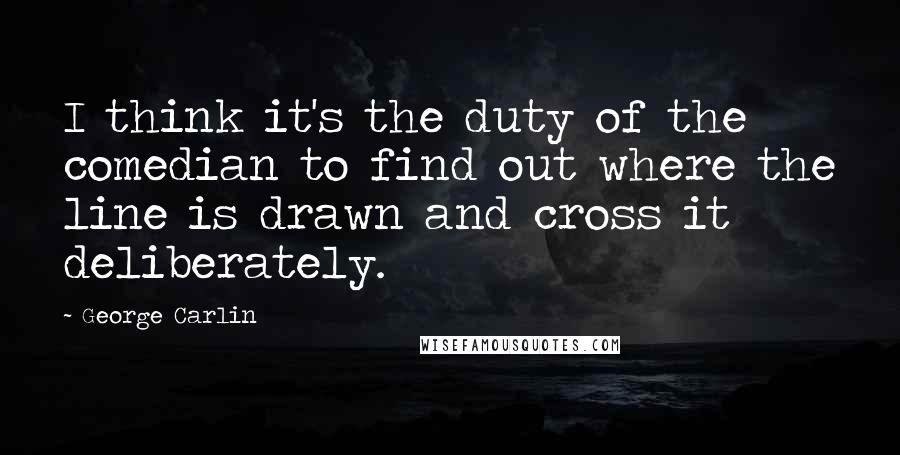George Carlin Quotes: I think it's the duty of the comedian to find out where the line is drawn and cross it deliberately.