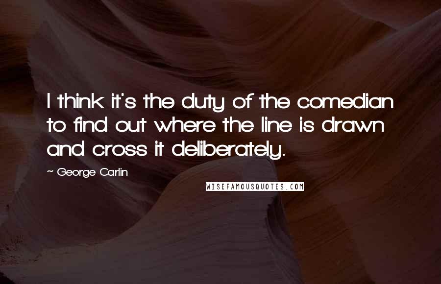 George Carlin Quotes: I think it's the duty of the comedian to find out where the line is drawn and cross it deliberately.