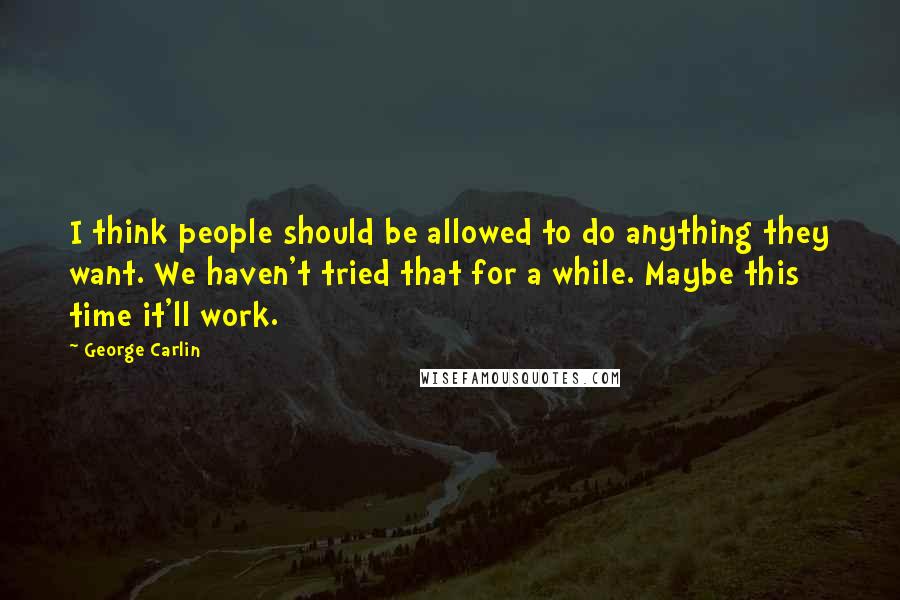 George Carlin Quotes: I think people should be allowed to do anything they want. We haven't tried that for a while. Maybe this time it'll work.