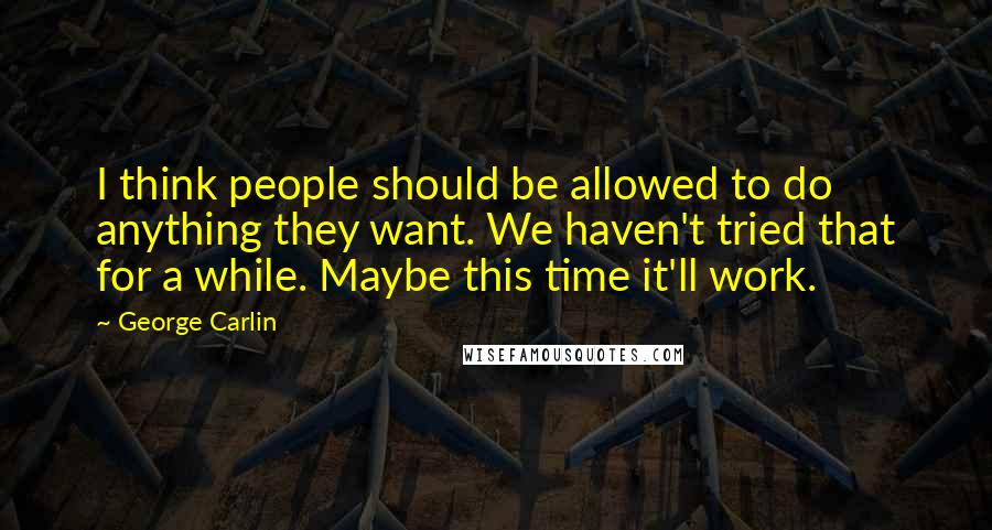 George Carlin Quotes: I think people should be allowed to do anything they want. We haven't tried that for a while. Maybe this time it'll work.