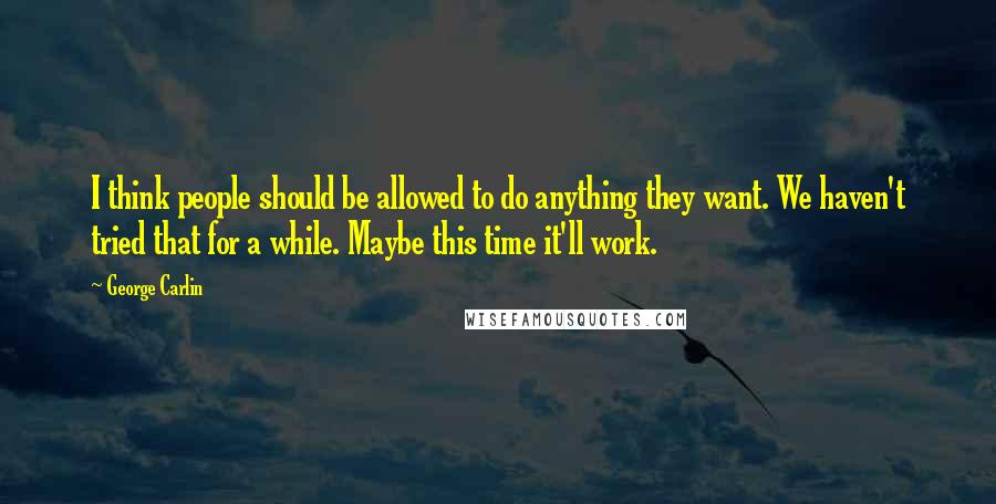 George Carlin Quotes: I think people should be allowed to do anything they want. We haven't tried that for a while. Maybe this time it'll work.