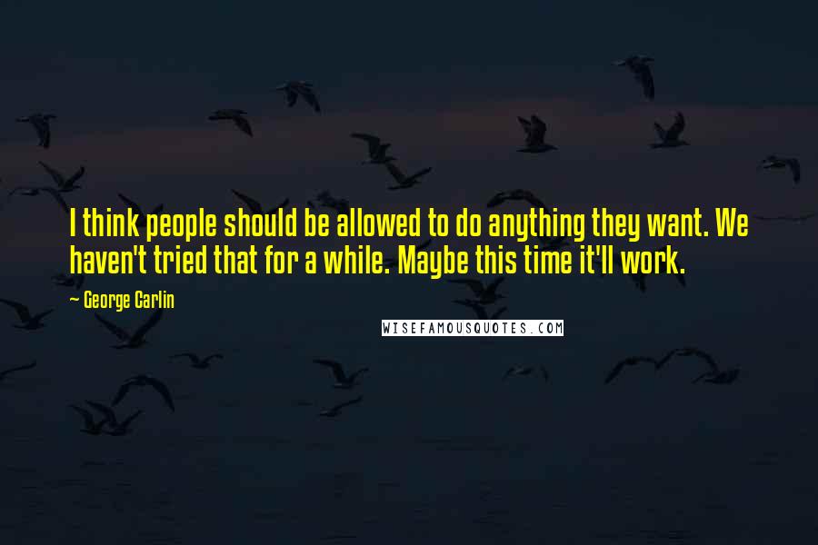 George Carlin Quotes: I think people should be allowed to do anything they want. We haven't tried that for a while. Maybe this time it'll work.