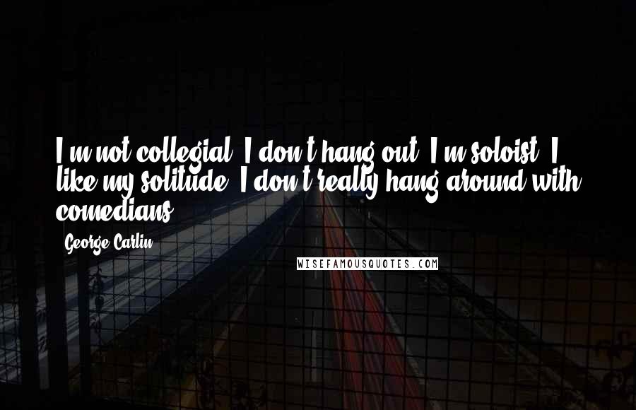 George Carlin Quotes: I'm not collegial, I don't hang out. I'm soloist, I like my solitude, I don't really hang around with comedians.