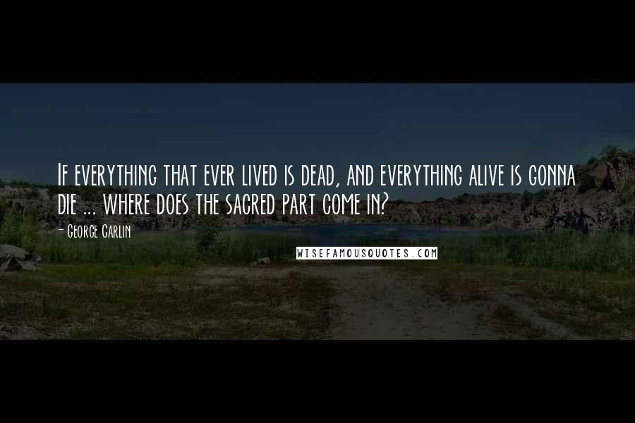 George Carlin Quotes: If everything that ever lived is dead, and everything alive is gonna die ... where does the sacred part come in?