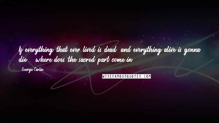 George Carlin Quotes: If everything that ever lived is dead, and everything alive is gonna die ... where does the sacred part come in?
