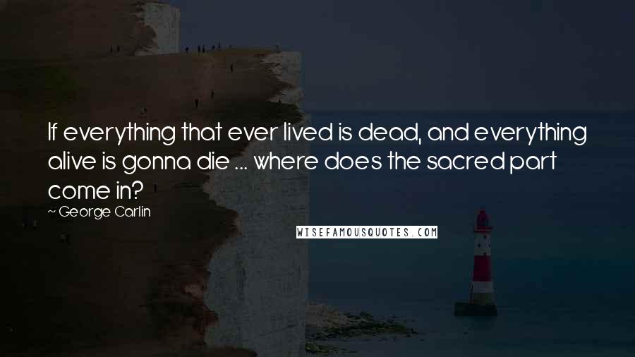 George Carlin Quotes: If everything that ever lived is dead, and everything alive is gonna die ... where does the sacred part come in?