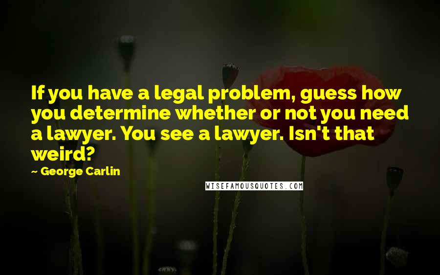 George Carlin Quotes: If you have a legal problem, guess how you determine whether or not you need a lawyer. You see a lawyer. Isn't that weird?