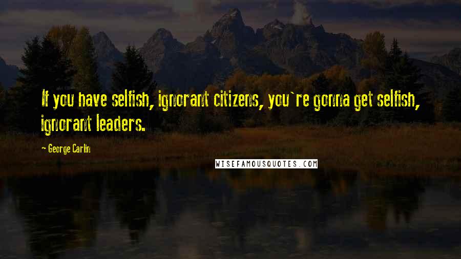 George Carlin Quotes: If you have selfish, ignorant citizens, you're gonna get selfish, ignorant leaders.