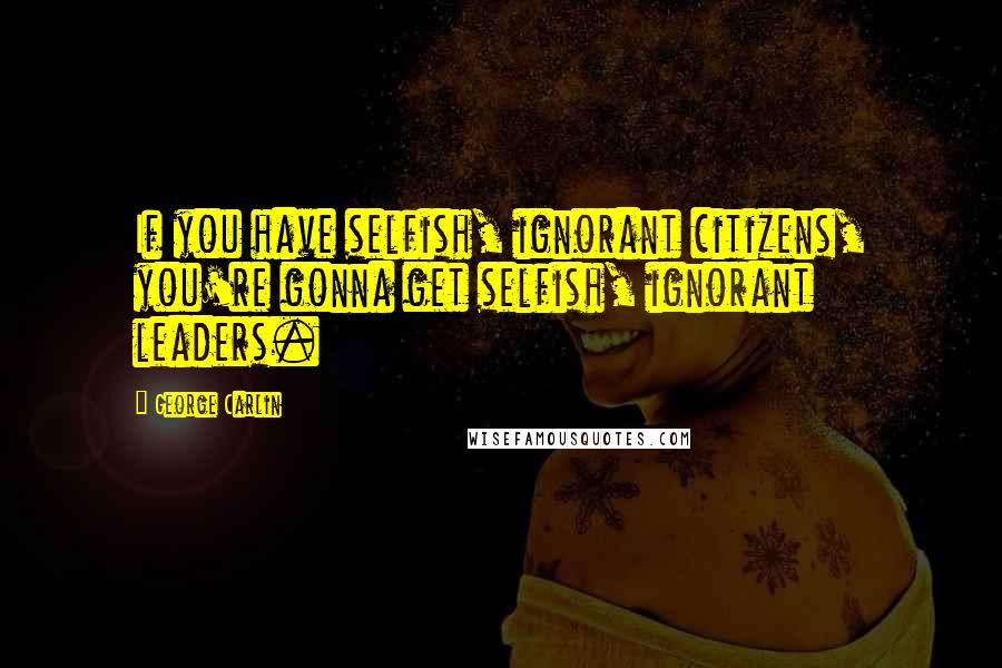 George Carlin Quotes: If you have selfish, ignorant citizens, you're gonna get selfish, ignorant leaders.