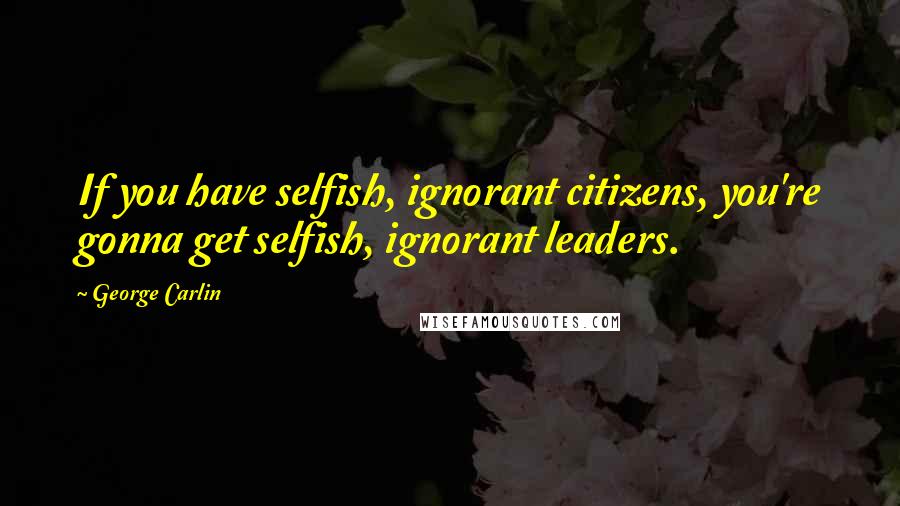 George Carlin Quotes: If you have selfish, ignorant citizens, you're gonna get selfish, ignorant leaders.