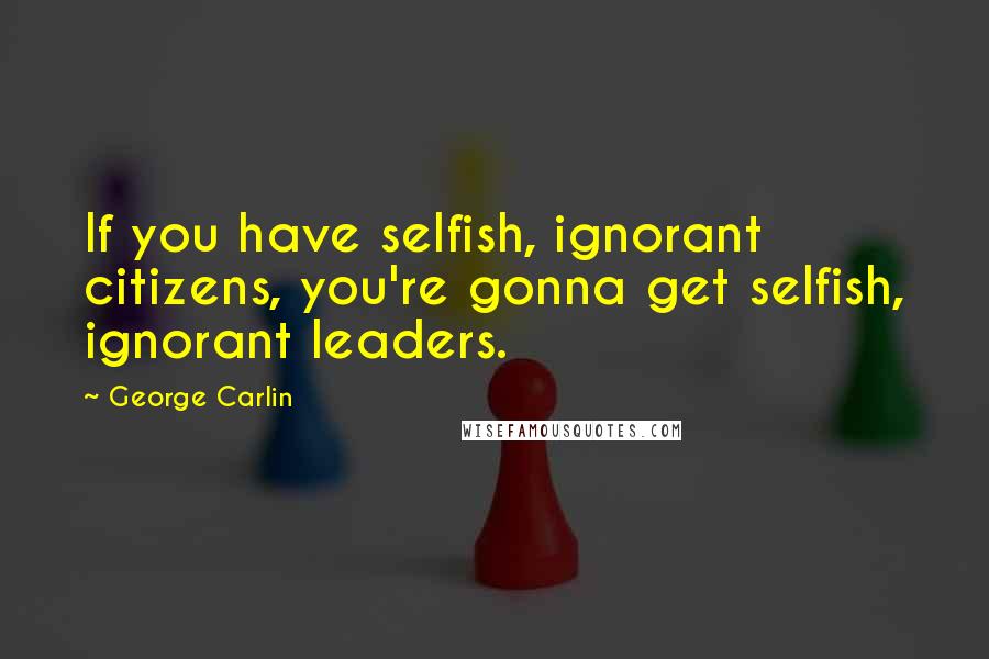 George Carlin Quotes: If you have selfish, ignorant citizens, you're gonna get selfish, ignorant leaders.