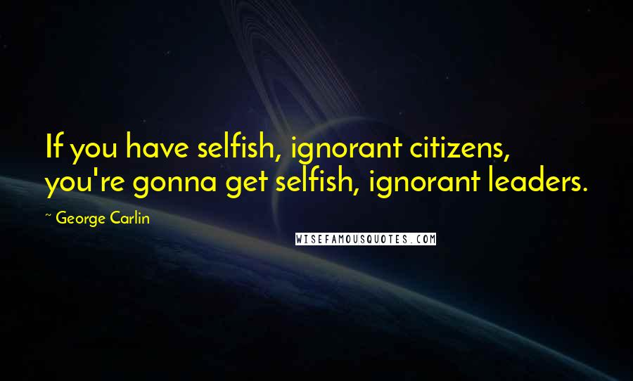 George Carlin Quotes: If you have selfish, ignorant citizens, you're gonna get selfish, ignorant leaders.