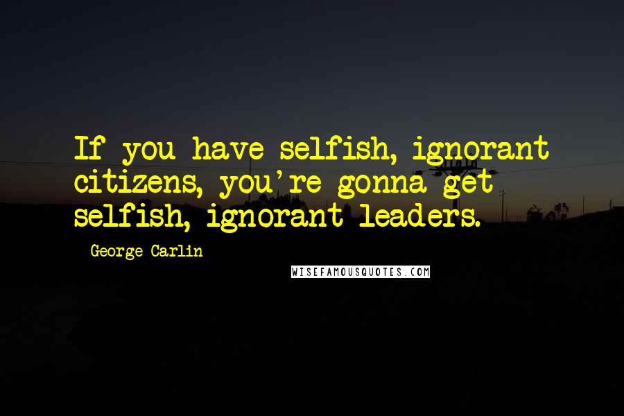George Carlin Quotes: If you have selfish, ignorant citizens, you're gonna get selfish, ignorant leaders.
