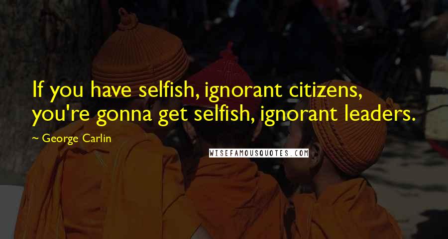 George Carlin Quotes: If you have selfish, ignorant citizens, you're gonna get selfish, ignorant leaders.