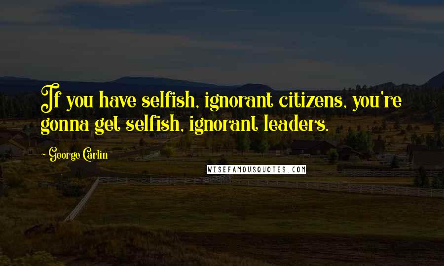 George Carlin Quotes: If you have selfish, ignorant citizens, you're gonna get selfish, ignorant leaders.