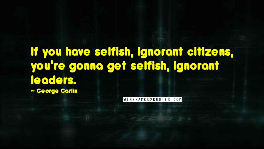 George Carlin Quotes: If you have selfish, ignorant citizens, you're gonna get selfish, ignorant leaders.