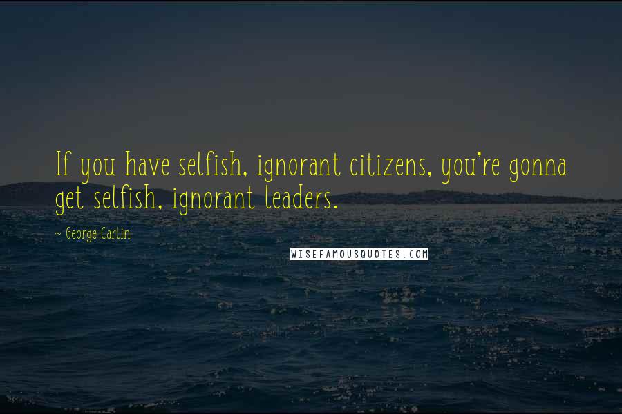 George Carlin Quotes: If you have selfish, ignorant citizens, you're gonna get selfish, ignorant leaders.