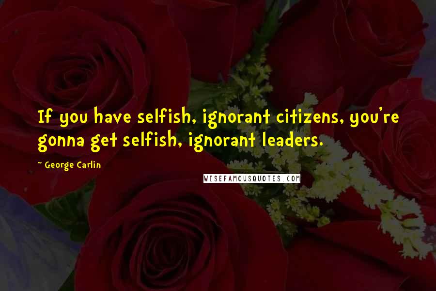 George Carlin Quotes: If you have selfish, ignorant citizens, you're gonna get selfish, ignorant leaders.