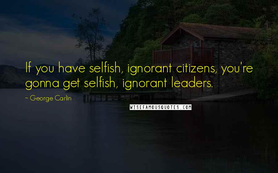 George Carlin Quotes: If you have selfish, ignorant citizens, you're gonna get selfish, ignorant leaders.