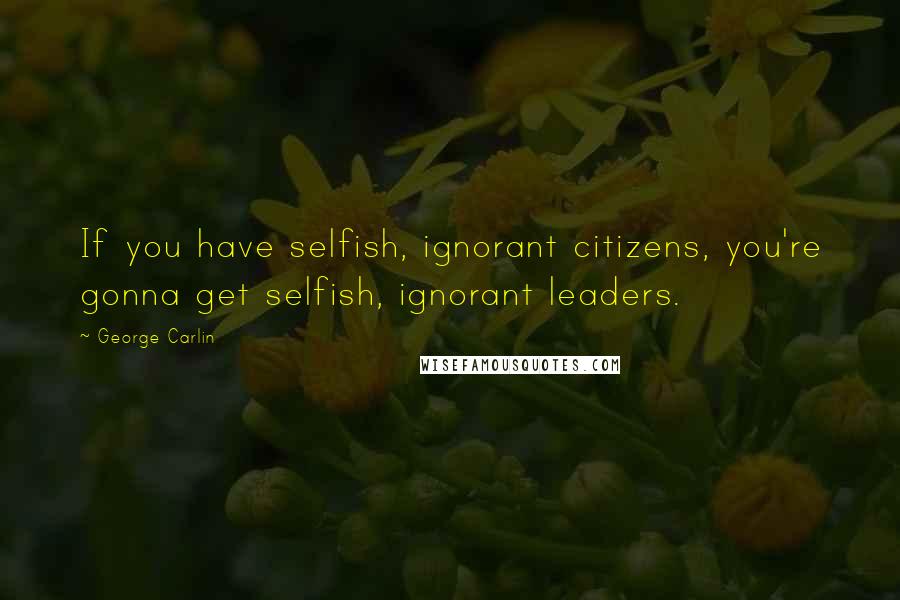 George Carlin Quotes: If you have selfish, ignorant citizens, you're gonna get selfish, ignorant leaders.