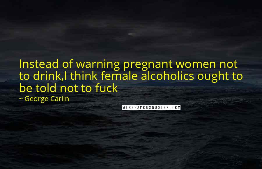 George Carlin Quotes: Instead of warning pregnant women not to drink,I think female alcoholics ought to be told not to fuck