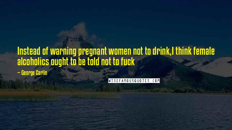 George Carlin Quotes: Instead of warning pregnant women not to drink,I think female alcoholics ought to be told not to fuck