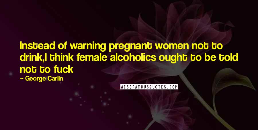 George Carlin Quotes: Instead of warning pregnant women not to drink,I think female alcoholics ought to be told not to fuck