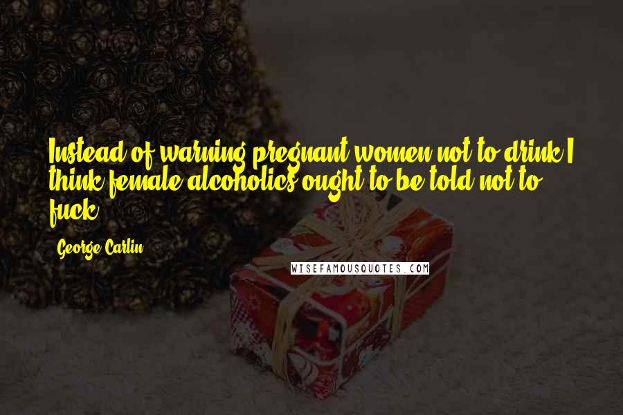 George Carlin Quotes: Instead of warning pregnant women not to drink,I think female alcoholics ought to be told not to fuck